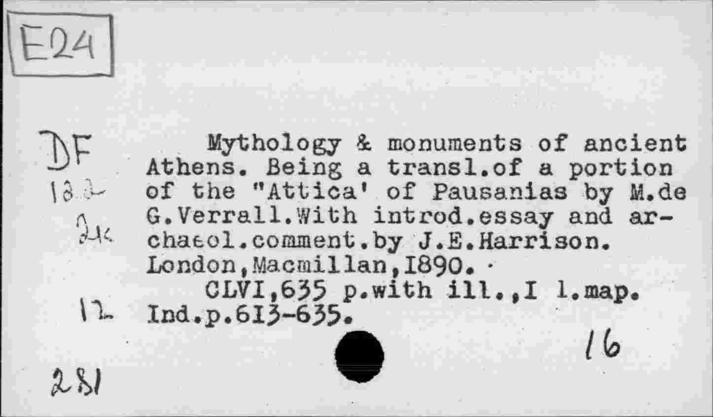 ﻿EÄA
tax	Mythology 4. monuments of ancient Athens. Being a transi.of a portion of the ’’Attica' of Pausanias by M.de G.Verrail.With introd.essay and ar-chaeol.comment.by J.E.Harrison. London,Macmillan,1890. •
	CLVI.655 p.with ill.,I l.map. Ind.p.613-635.
ги	/ G